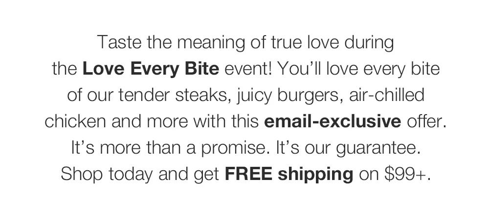 Taste the meaning of true love during the Love Every Bite event! You'll love every bite of our tender steaks, juicy burgers, air-chilled chicken and more with this email-exclusive offer. It's more than a promise. It's our guarantee. Shop today and get FREE shipping on $99+.