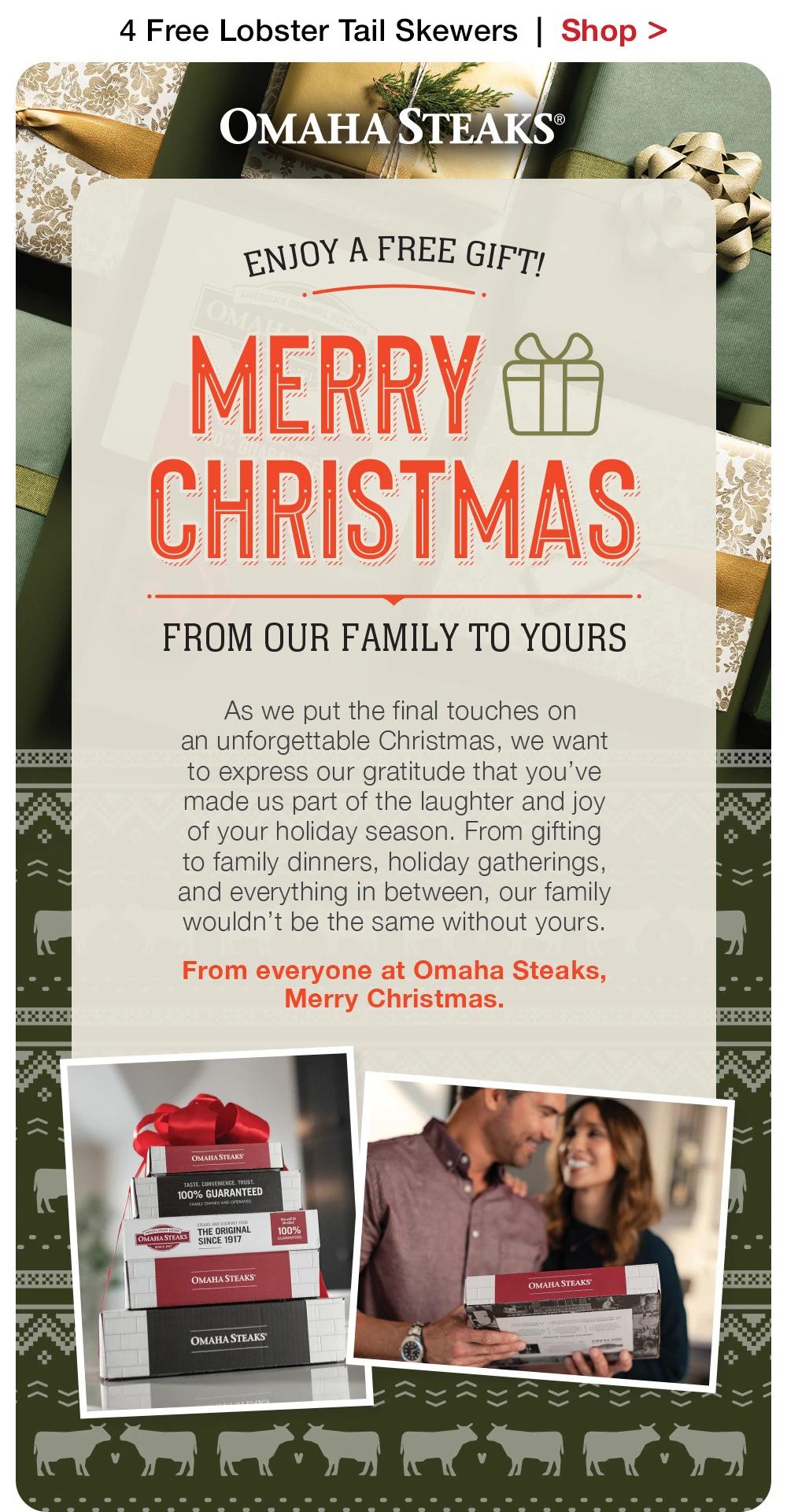 4 Free Lobster Tail Skewers  |  Shop >  OMAHA STEAKS® | ENJOY A FREE GIFT - MERRY CHRISTMAS FROM OUR FAMILY TO YOURS -  As we put the final touches on _an unforgettable Christmas, we want _to express our gratitude that you've _made us part of the laughter and joy _of your holiday season. From gifting _to family dinners, holiday gatherings, _and everything in between, our family wouldn't be the same without yours. From everyone at Omaha Steaks, _Merry Christmas.