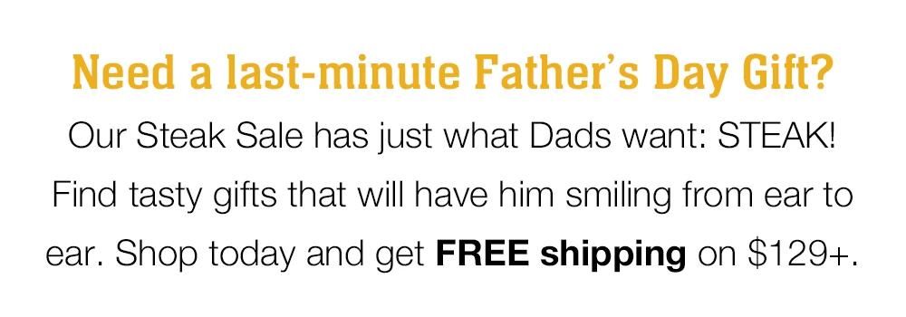 Need a last-minute Father's Day Gift? Our Steak Sale has just what Dads want: STEAK! Find tasty gifts that will have him smiling from ear to ear. Shop today and get FREE shipping on $129+.