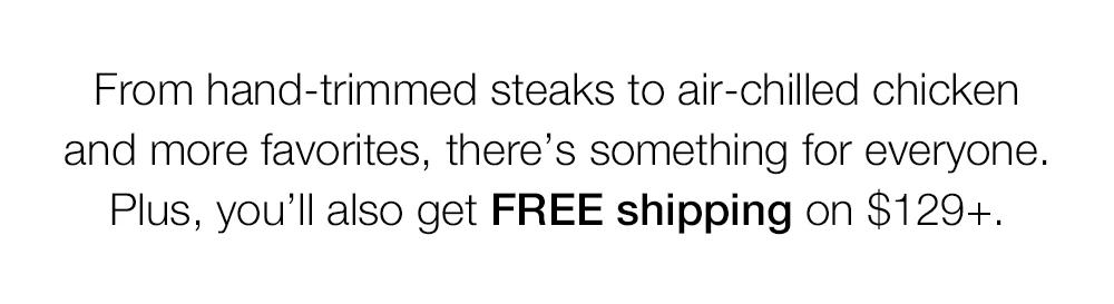 From hand-trimmed steaks to air-chilled chicken and more favorites, there's something for everyone. Plus, you'll also get FREE shipping on $129+.