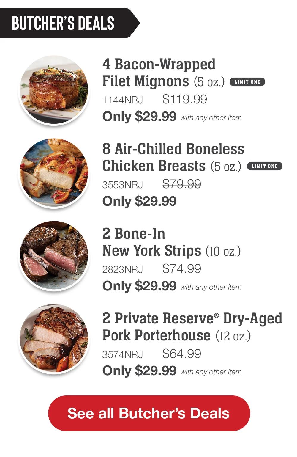 BUTCHER'S DEALS | 4 Bacon-Wrapped Filet Mignons (5 oz.) LIMIT ONE - 1144NRJ  $119.99 Only $29.99 with any other item | 8 Air-Chilled Boneless Chicken Breasts (5 oz.) LIMIT ONE - 3553NRJ  $79.99 Only $29.99 | 2 Bone-In New York Strips (10 oz.) - 2823NRJ $74.99 Only $29.99 with any other item | 2 Private Reserve® Dry-Aged Pork Porterhouse (12 oz.) - 3574NRJ  $64.99 Only $29.99 with any other item | 2 Air-Chilled Half Chicken with Garlic & Herb (18 oz. each) - 3550NRJ  $64.99 Only $29.99 with any other item || SEE ALL BUTCHER'S DEALS