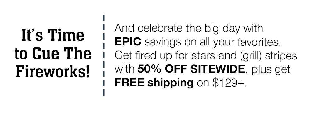 It's Time to Cue The Fireworks! And celebrate the big day with EPIC savings on all your favorites. Get fired up for stars and (grill) stripes with 50% OFF SITEWIDE, plus get FREE shipping on $129+.