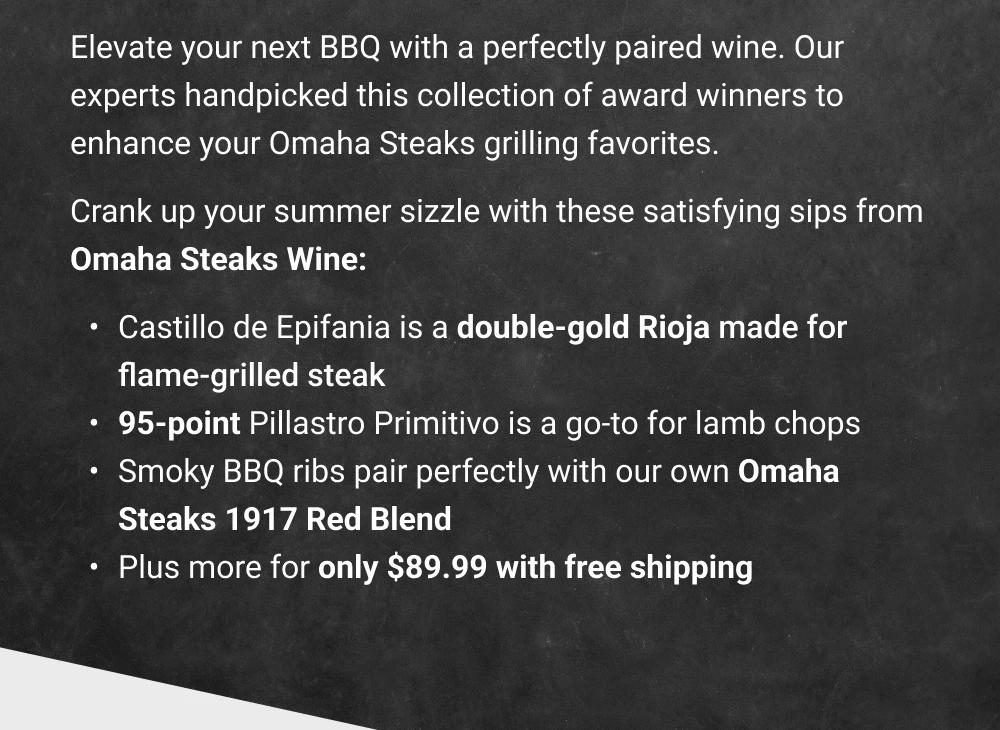 Elevate your next BBQ with a perfectly paired wine. Our experts handpicked this collection of award winners to enhance your Omaha Steaks grilling favorites. Crank up your summer sizzle with these satisfying sips from Omaha Steaks Wine: Castillo de Epifania is a double-gold Rioja made for flame-grilled steak 95-point Pillastro Primitivo is a go-to for lamb chops Smoky BBQ ribs pair perfectly with our own OmahaSteaks 1917 Red Blend Plus more for only $89.99 with free shipping