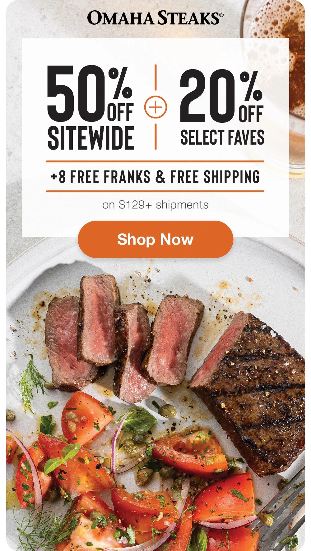 OMAHA STEAKS®

50% OFF SITEWIDE
+
20% OFF SELECT FAVES
+ 8 FREE FRANKS & FREE SHIPPING

SHOP NOW
