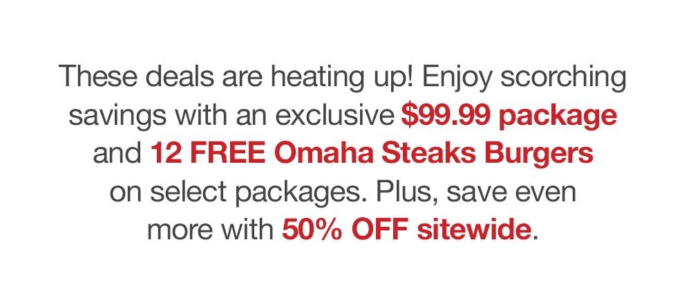 These deals are heating up! Enjoy scorching savings with an exclusive $99.99 package and 12 FREE Omaha Steaks Burgers on select packages. Plus, save even more with 50% OFF sitewide.