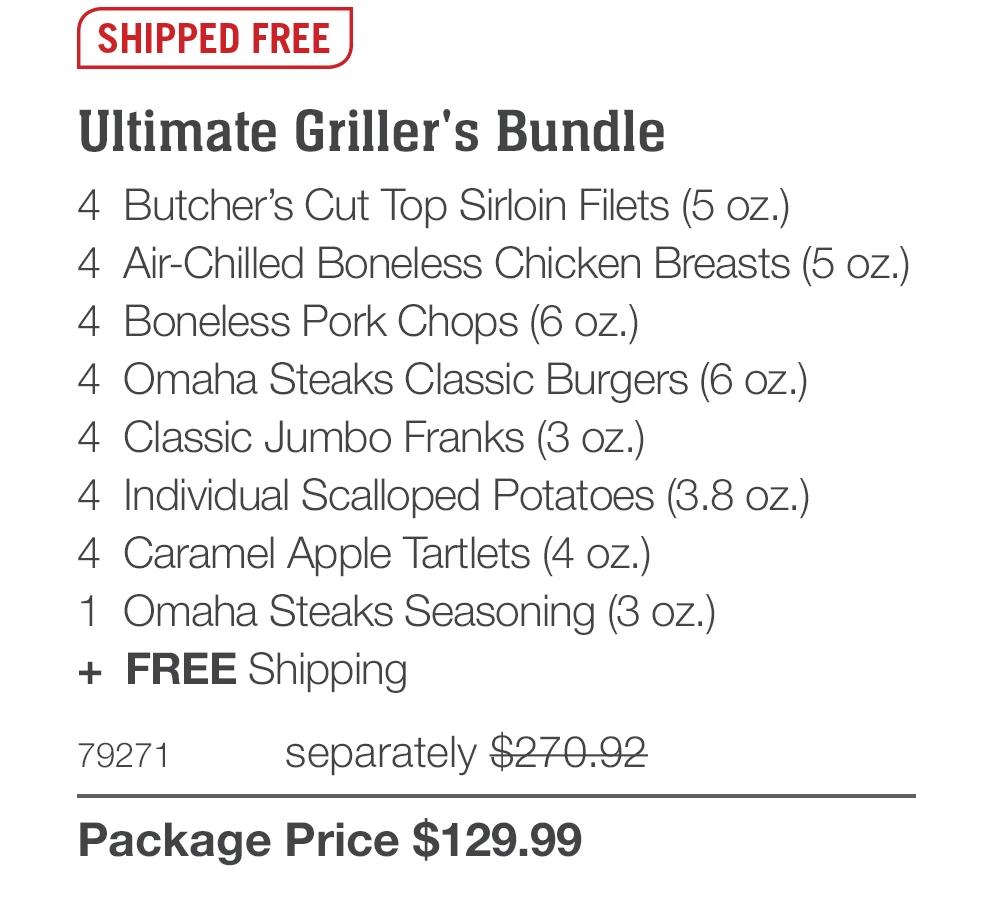 SHIPPED FREE Ultimate Griller's Bundle 4 Butcher's Cut Top Sirloin Filets (5 oz.) 4 Air-Chilled Boneless Chicken Breasts (5 oz.) 4 Boneless Pork Chops (6 oz.) 4 Omaha Steaks Classic Burgers (6 oz.) 4 Classic Jumbo Franks (3 oz.) 4 Individual Scalloped Potatoes (3.8 oz.) 4 Caramel Apple Tartlets (4 oz.) 1 Omaha Steaks Seasoning (3 oZ.) + FREE Shipping 79271 separately $270.92 Package Price $129.99 