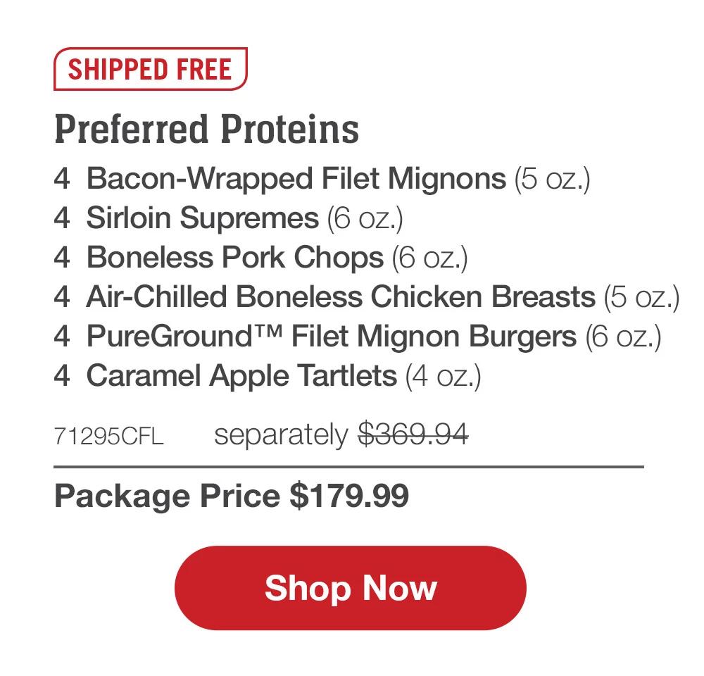 SHIPPED FREE | Preferred Proteins - 4 Bacon-Wrapped Filet Mignons (5 oz.) - 4 Sirloin Supremes (6 oz.) - 4 Boneless Pork Chops (6 oz.) - 4 Air-Chilled Boneless Chicken Breasts (5 oz.) - 4 PureGround™ Filet Mignon Burgers (6 oz.) - 4 Caramel Apple Tartlets (4 oz.) - 71295CFL separately $369.94 | Package Price $179.99 || SHOP NOW